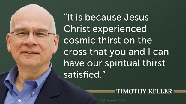 It is because Jesus Christ experienced cosmic thirst on the cross that you and I can have our spiritual thirst satisfied. —Tim Keller, Encounters with Jesus: Unexpected Answers to Life’s Biggest Questions