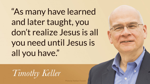 As many have learned and later taught, you don't realize Jesus is all you need until Jesus is all you have. —Tim Keller, Counterfeit Gods: The Empty Promises of Money, Sex, and Power, and the Only Hope that Matters