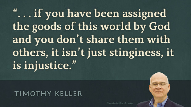 If you have been assigned the goods of this world by God and you don't share them with others, it isn't just stinginess, it is injustice. —Tim Keller, Generous Justice: How God’s Grace Makes Us Just