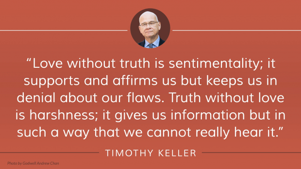 Love without truth is sentimentality; it supports and affirms us but keeps us in denial about our flaws. Truth without love is harshness; it gives us information but in such a way that we cannot really hear it. —Tim Keller, The Meaning of Marriage: Facing the Complexities of Commitment with the Wisdom of God