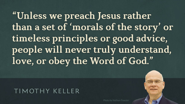 Unless we preach Jesus rather than a set of morals of the story or timeless principles or good advice, people will never truly understand, love, or obey the Word of God. —Tim Keller, Preaching: Communicating Faith in an Age of Skepticism