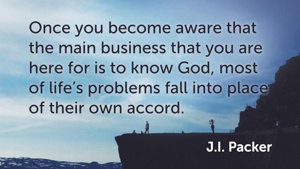 Quote: "Once you become aware that the main business that you are here for is to know God, most of life's problems fall into place of their own accord." —J. I. Packer